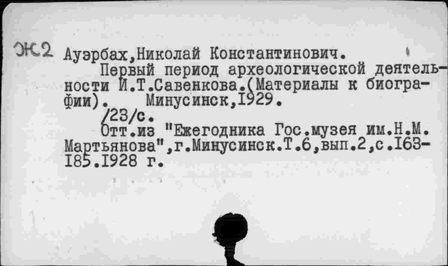 ﻿Ауэрбах,Николай Константинович.
Первый период археологической деятель1 ности И.Т.Савенкова.(Материалы к биографии). Минусинск,1929.
^тт^из "Ежегодника Гос.музея им.Н.М. Мартьянова",г.Минусинск.Т.6,вып.2,с.163-185.1928 г.